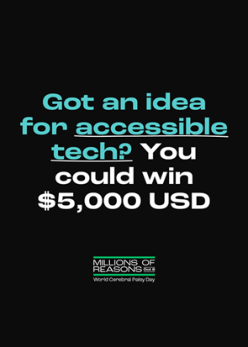 On a black background is blue green text that reads "Got an idea for accessible tech?". Followed by white text that reads "You could win $5,000 USD". Below is the logo for Millions of Reasons: World Cerebral Palsy Day.